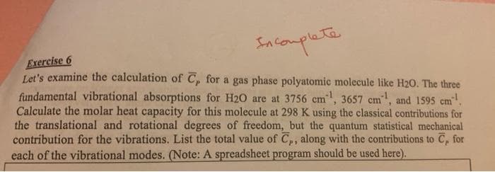 Sntomplete
Exercise 6
Let's examine the calculation of C, for a gas phase polyatomic molecule like H20. The three
fundamental vibrational absorptions for H20 are at 3756 cm, 3657 cm, and 1595 cm.
Calculate the molar heat capacity for this molecule at 298 K using the classical contributions for
the translational and rotational degrees of freedom, but the quantum statistical mechanical
contribution for the vibrations. List the total value of C,, along with the contributions to C, for
each of the vibrational modes. (Note: A spreadsheet program should be used here).
