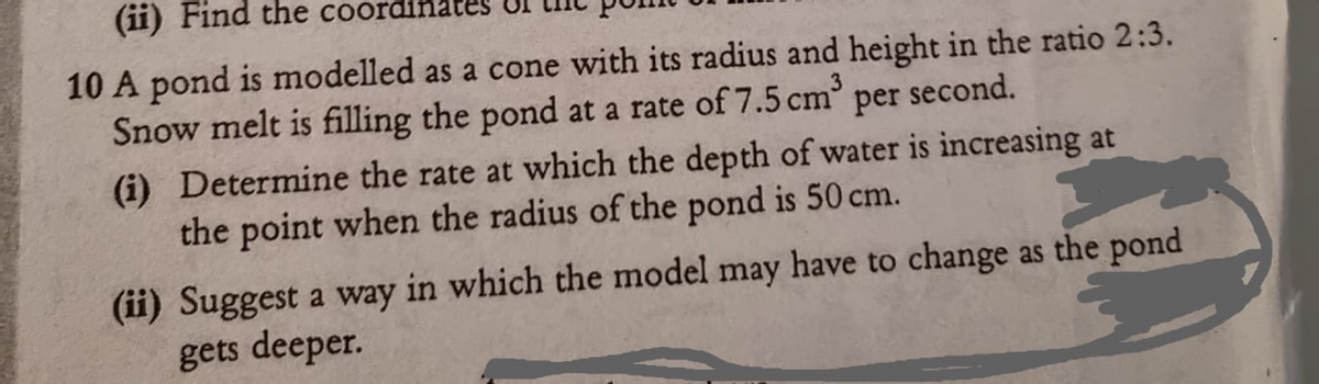 (ii) Find the coordinates
10 A pond is modelled as a cone with its radius and height in the ratio 2:3.
Snow melt is filling the pond at a rate of 7.5 cm
per
second.
(i) Determine the rate at which the depth of water is increasing at
the point when the radius of the pond is 50 cm.
(ii) Suggest a way in which the model may have to change as the pond
gets deeper.
