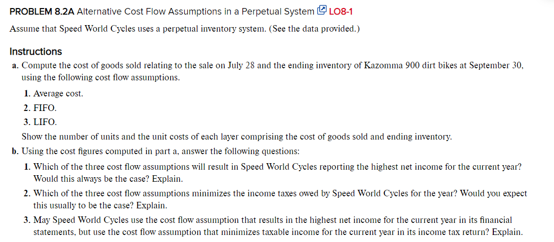 PROBLEM 8.2A Alternative Cost Flow Assumptions in a Perpetual System LO8-1
Assume that Speed World Cycles uses a perpetual inventory system. (See the data provided.)
Instructions
a. Compute the cost of goods sold relating to the sale on July 28 and the ending inventory of Kazomma 900 dirt bikes at September 30,
using the following cost flow assumptions.
1. Average cost.
2. FIFO.
3. LIFO.
Show the number of units and the unit costs of each layer comprising the cost of goods sold and ending inventory.
b. Using the cost figures computed in part a, answer the following questions:
1. Which of the three cost flow assumptions will result in Speed World Cycles reporting the highest net income for the current year?
Would this always be the case? Explain.
2. Which of the three cost flow assumptions minimizes the income taxes owed by Speed World Cycles for the year? Would you expect
this usually to be the case? Explain.
3. May Speed World Cycles use the cost flow assumption that results in the highest net income for the current year in its financial
statements, but use the cost flow assumption that minimizes taxable income for the current year in its income tax return? Explain.
