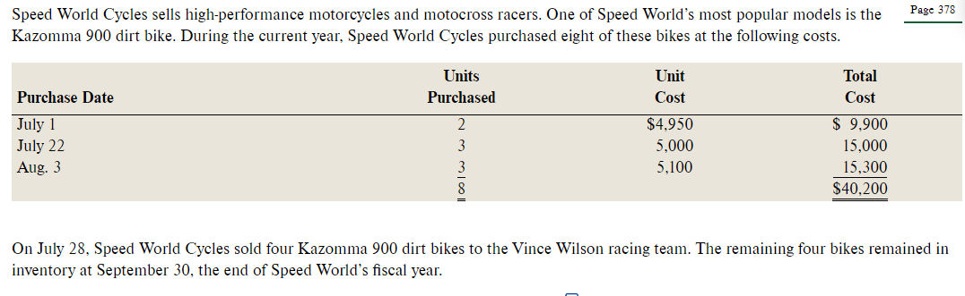 Page 378
Speed World Cycles sells high-performance motorcycles and motocross racers. One of Speed World's most popular models is the
Kazomma 900 dirt bike. During the current year, Speed World Cycles purchased eight of these bikes at the following costs.
Units
Unit
Total
Purchase Date
Purchased
Cost
Cost
July 1
July 22
2
$4,950
$ 9.900
3
5,000
15,000
Aug. 3
5,100
15,300
$40,200
On July 28, Speed World Cycles sold four Kazomma 900 dirt bikes to the Vince Wilson racing team. The remaining four bikes remained in
inventory at September 30, the end of Speed World's fiscal year.
