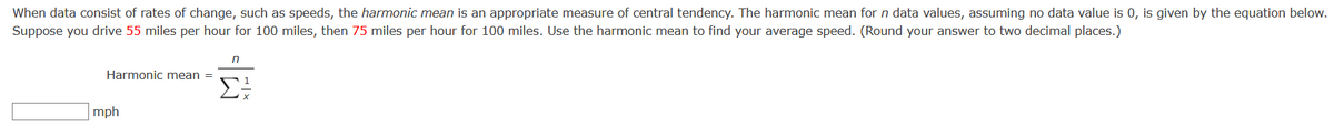 When data consist of rates of change, such as speeds, the harmonic mean is an appropriate measure of central tendency. The harmonic mean for n data values, assuming no data value is 0, is given by the equation below.
Suppose you drive 55 miles per hour for 100 miles, then 75 miles per hour for 100 miles. Use the harmonic mean to find your average speed. (Round your answer to two decimal places.)
Harmonic mean =
mph
