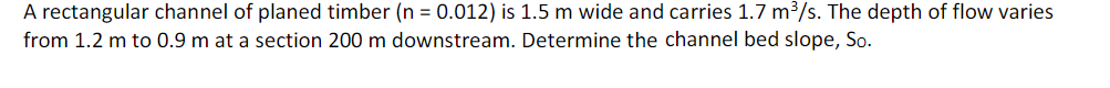 A rectangular channel of planed timber (n = 0.012) is 1.5 m wide and carries 1.7 m³/s. The depth of flow varies
from 1.2 m to 0.9 m at a section 200 m downstream. Determine the channel bed slope, So.