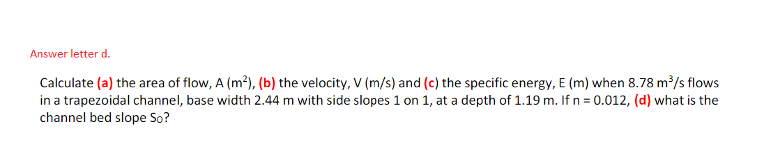 Answer letter d.
Calculate (a) the area of flow, A (m²), (b) the velocity, V (m/s) and (c) the specific energy, E (m) when 8.78 m³/s flows
in a trapezoidal channel, base width 2.44 m with side slopes 1 on 1, at a depth of 1.19 m. If n = 0.012, (d) what is the
channel bed slope So?