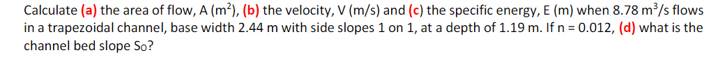 Calculate (a) the area of flow, A (m²), (b) the velocity, V (m/s) and (c) the specific energy, E (m) when 8.78 m³/s flows
in a trapezoidal channel, base width 2.44 m with side slopes 1 on 1, at a depth of 1.19 m. If n = 0.012, (d) what is the
channel bed slope So?