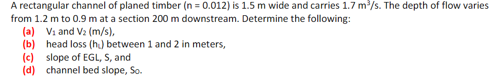 A rectangular channel of planed timber (n = 0.012) is 1.5 m wide and carries 1.7 m³/s. The depth of flow varies
from 1.2 m to 0.9 m at a section 200 m downstream. Determine the following:
(a) V₁ and V₂ (m/s),
(b)
head loss (h₁) between 1 and 2 in meters,
(c) slope of EGL, S, and
(d) channel bed slope, So.