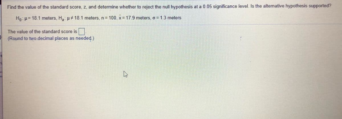 Find the value of the standard score, z, and determine whether to reject the null hypothesis at a 0.05 significance level. Is the alternative hypothesis supported?
Hn: p= 18.1 meters, H,: p #18.1 meters, n= 100, x= 17.9 meters, o = 1.3 meters
The value of the standard score is .
(Round to two .decimal places as needed.)
