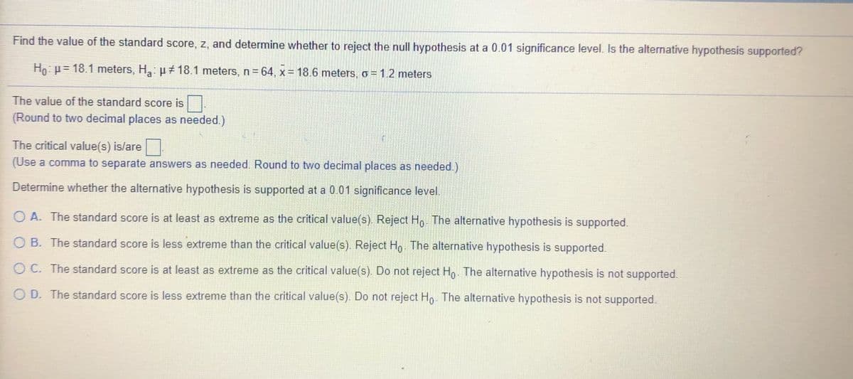 Find the value of the standard score, z, and determine whether to reject the null hypothesis at a 0.01 significance level. Is the alternative hypothesis supported?
Ho: p= 18.1 meters, H: µ 18.1 meters, n=64, x= 18.6 meters, o = 1.2 meters
The value of the standard score is .
(Round to two decimal places as needed.)
The critical value(s) is/are
(Use a comma to separate answers as needed. Round to two decimal places as needed.)
Determine whether the alternative hypothesis is supported at a 0.01 significance level.
O A. The standard score is at least as extreme as the critical value(s). Reject Ho. The alternative hypothesis is supported.
B. The standard score is less extreme than the critical value(s). Reject Ho The alternative hypothesis is supported.
O C. The standard score is at least as extreme as the critical value(s). Do not reject Ho. The alternative hypothesis is not supported.
O D. The standard score is less extreme than the critical value(s). Do not reject Ho. The alternative hypothesis is not supported.
