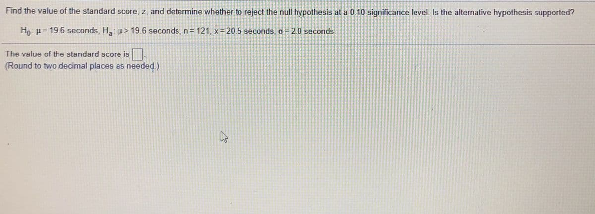 Find the value of the standard score, z, and determine whether to reject the null hypothesis at a 0.10 significance level. Is the alternative hypothesis supported?
Ho: p= 19.6 seconds, H: p> 19.6 seconds, n = 121, x=20 5 seconds, o = 2.0 seconds
a
The value of the standard score is
(Round to two.decimal places as needed.)
