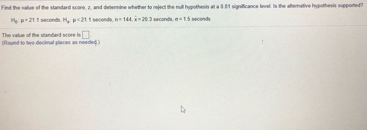 Find the value of the standard score, z, and determine whether to reject the null hypothesis at a 0.01 significance level. Is the alternative hypothesis supported?
Ho: p= 21.1 seconds, H: u<21.1 seconds, n= 144, x= 20.3 seconds, o= 1.5 seconds
The value of the standard score is
(Round to two decimal places as needed)
