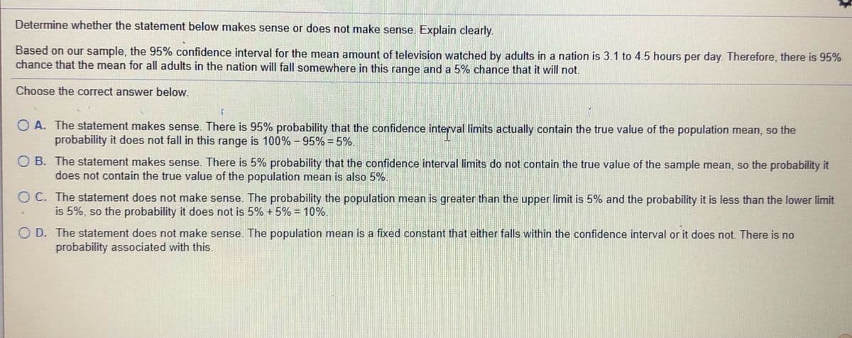 Determine whether the statement below makes sense or does not make sense. Explain clearly.
Based on our sample, the 95% confidence interval for the mean amount of television watched by adults in a nation is 3.1 to 4.5 hours per day. Therefore, there is 95%
chance that the mean for all adults in the nation will fall somewhere in this range and a 5% chance that it will not.
Choose the correct answer below.
O A. The statement makes sense. There is 95% probability that the confidence interval limits actually contain the true value of the population mean, so the
probability it does not fall in this range is 100% – 95% = 5%.
%3D
.
O B. The statement makes sense. There is 5% probability that the confidence interval limits do not contain the true value of the sample mean, so the probability it
does not contain the true value of the population mean is also 5%.
O C. The statement does not make sense. The probability the population mean is greater than the upper limit is 5% and the probability it is less than the lower limit
is 5%, so the probability it does not is 5% + 5% = 10%.
O D. The statement does not make sense. The population mean is a fixed constant that either falls within the confidence interval or it does not. There is no
probability associated with this
