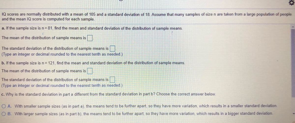 IQ scores are normally distributed with a mean of 105 and a standard deviation of 18. Assume that many samples of sizen are taken from a large population of people
and the mean IQ score is computed for each sample.
a. If the sample size is n= 81, find the mean and standard deviation of the distribution of sample means.
The mean of the distribution of sample means is
The standard deviation of the distribution of sample means is
(Type an integer or decimal rounded to the nearest tenth as needed.)
b. If the sample size is n= 121 , find the mean and standard deviation of the distribution of sample means,
The mean of the distribution of sample means is
The standard deviation of the distribution of sample means is
(Type an integer or decimal rounded to the nearest tenth as needed.)
c. Why is the standard deviation in part a different from the standard deviation in part b? Choose the correct answer below.
O A. With smaller sample sizes (as in part a), the means tend to be further apart so they have more variation, which results in a smaller standard deviation.
O B. With larger sample sizes (as in part b), the means tend to be further apart, so they have more variation, which results in a bigger standard deviation.
