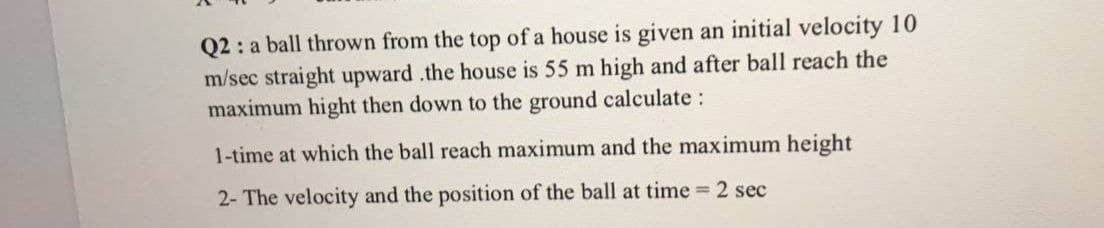 Q2 : a ball thrown from the top of a house is given an initial velocity 10
m/sec straight upward .the house is 55 m high and after ball reach the
maximum hight then down to the ground calculate :
1-time at which the ball reach maximum and the maximum height
2- The velocity and the position of the ball at time 2 sec
