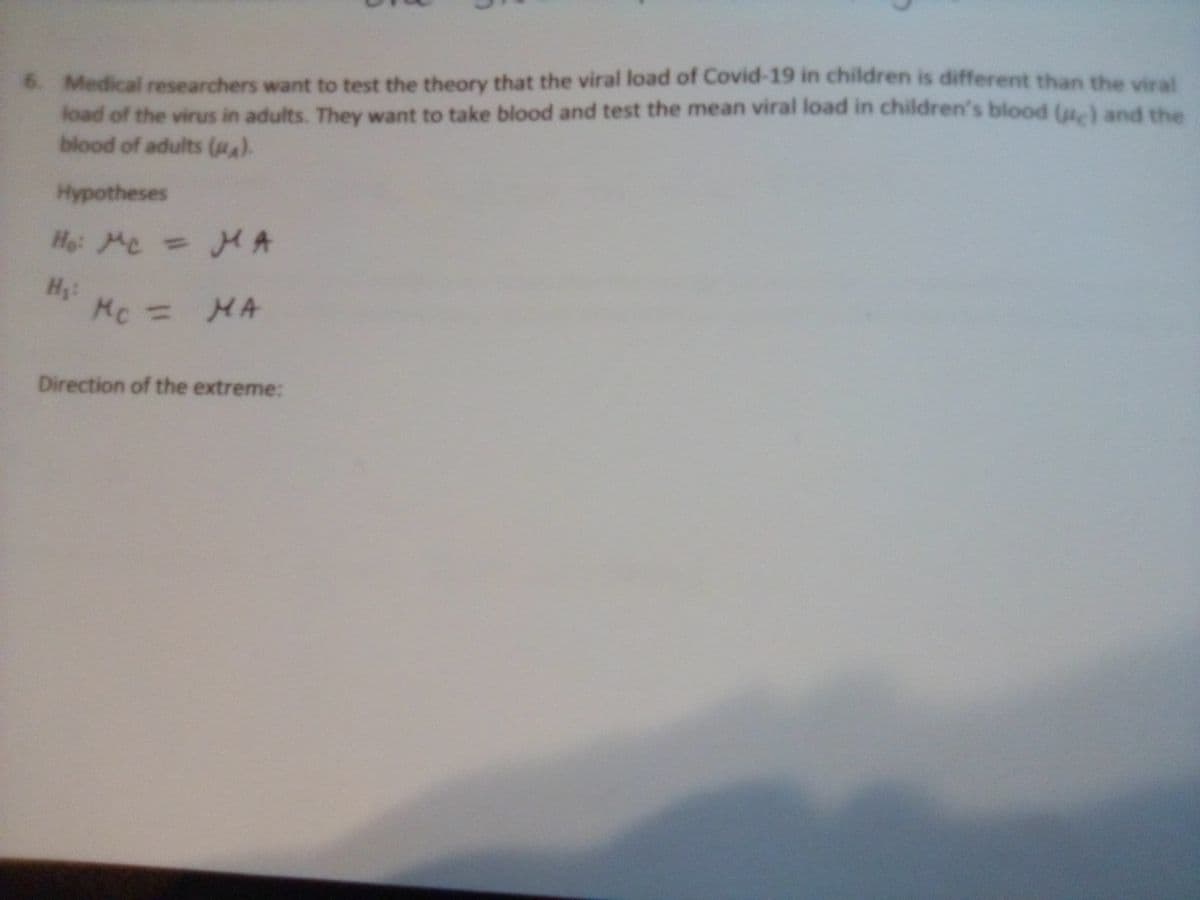 6. Medical researchers want to test the theory that the viral load of Covid-19 in children is different than the vral
load of the virus in adults. They want to take blood and test the mean viral load in children's blood lu-) and rh
blood of adults (A).
Hypotheses
Ho: Me = HA
Hi Mc-
%3D
%3D
MA
Direction of the extreme:
