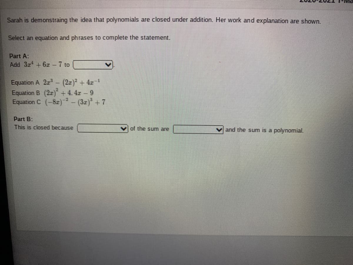 Sarah is demonstraing the idea that polynomials are closed under addition. Her work and explanation are shown.
Select an equation and phrases to complete the statement.
Part A:
Add 3r+ 67 -7 to
Equatron A 2r - (2-) + 4z "
Equation B (2z) + 4.4r - 0
Equation C (-82) (3x)* +7
Part B:
This is closed because
of the sum are
and the sum is a polynomial.
