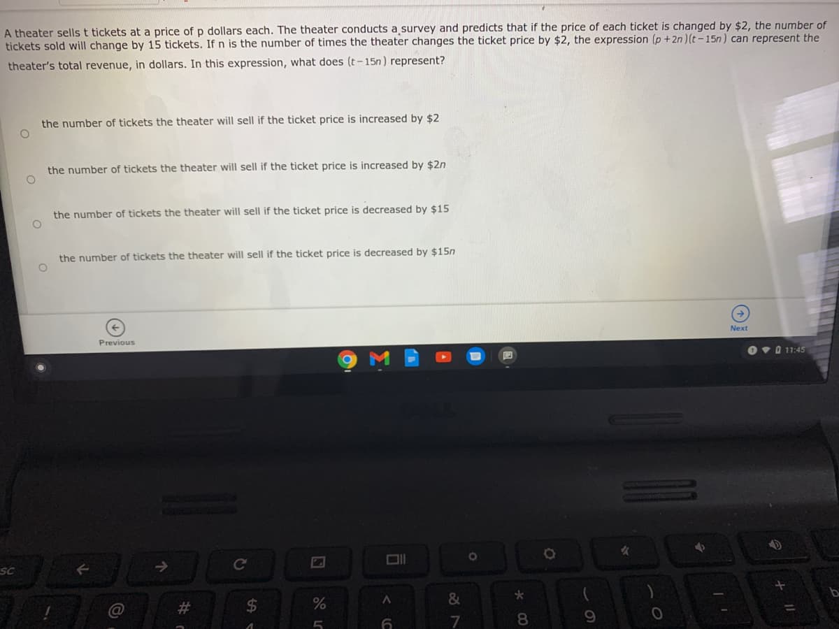 A theater sells t tickets at a price of p dollars each. The theater conducts a survey and predicts that if the price of each ticket is changed by $2, the number of
tickets sold will change by 15 tickets. If n is the number of times the theater changes the ticket price by $2, the expression (p + 2n ) (t-15n) can represent the
theater's total revenue, in dollars. In this expression, what does (t-15n ) represent?
the number of tickets the theater will sell if the ticket price is increased by $2
the number of tickets the theater will sell if the ticket price is increased by $2n
the number of tickets the theater will sell if the ticket price is decreased by $15
the number of tickets the theater will sell if the ticket price is decreased by $15n
Next
Previous
O v O 11:45
SC
->
Cc
&
%23
%24
8
