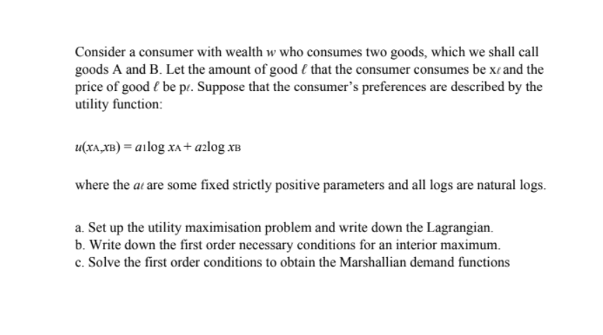 Consider a consumer with wealth w who consumes two goods, which we shall call
goods A and B. Let the amount of good that the consumer consumes be xe and the
price of good l be pe. Suppose that the consumer's preferences are described by the
utility function:
u(XA,XB) = ailog xA+ a²log XB
where the at are some fixed strictly positive parameters and all logs are natural logs.
a. Set up the utility maximisation problem and write down the Lagrangian.
b. Write down the first order necessary conditions for an interior maximum.
c. Solve the first order conditions to obtain the Marshallian demand functions