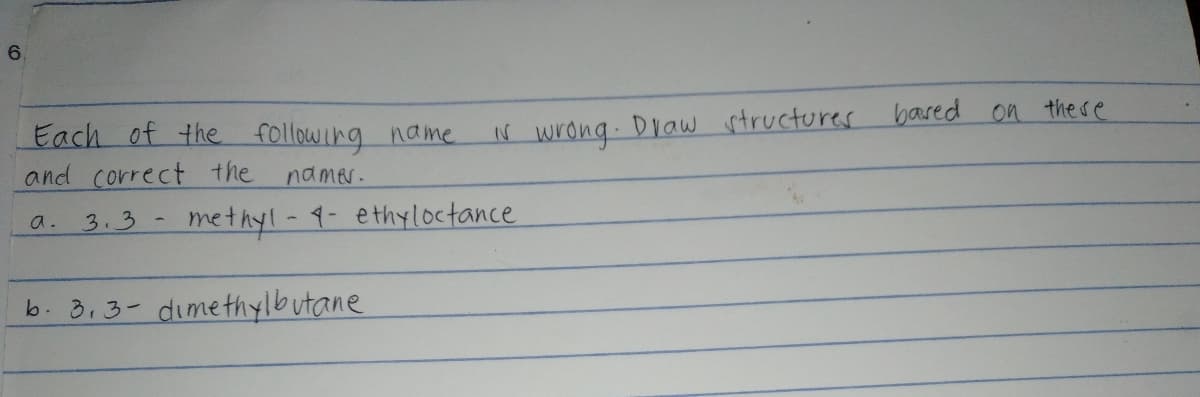 6.
Each of the following name.
and correct the
N wrong. Draw structures bared on there
namer.
3.3
methyl-9- ethyloctance
a.
b. 3.3- dimethylbutane
