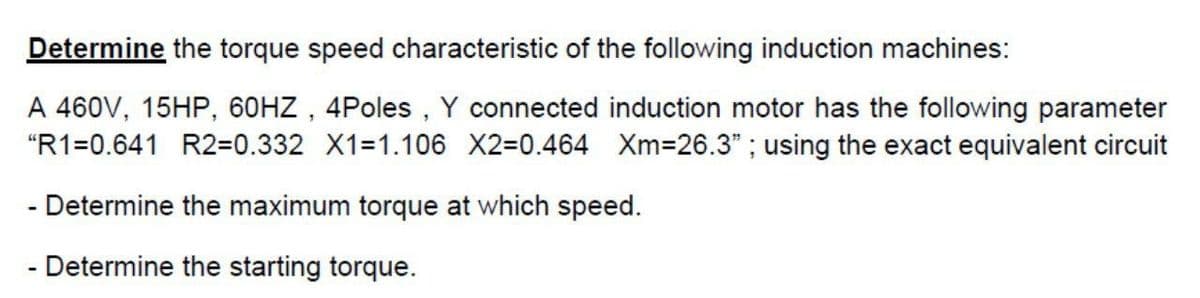 Determine the torque speed characteristic of the following induction machines:
A 460V, 15HP, 60HZ , 4Poles , Y connected induction motor has the following parameter
"R1=0.641 R2=D0.332 X1=1.106 X2=0.464 Xm=26.3" ; using the exact equivalent circuit
- Determine the maximum torque at which speed.
- Determine the starting torque.
