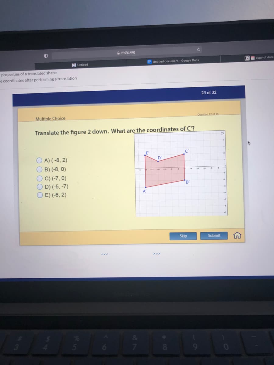 A mdlp.org
E Untitled document - Google Docs
N copy of dates
M Untitled
= properties of a translated shape
e coordinates after performing a translation
23 of 32
Multiple Choice
Question 12 of 18
Translate the figure 2 down. What are the coordinates of C'?
C'
O A) (-8, 2)
D'
B) (-8, 0)
O C) (-7, 0)
O D) (-5, -7)
O E) (-6, 2)
"B
A"
Skip
Submit
8.
