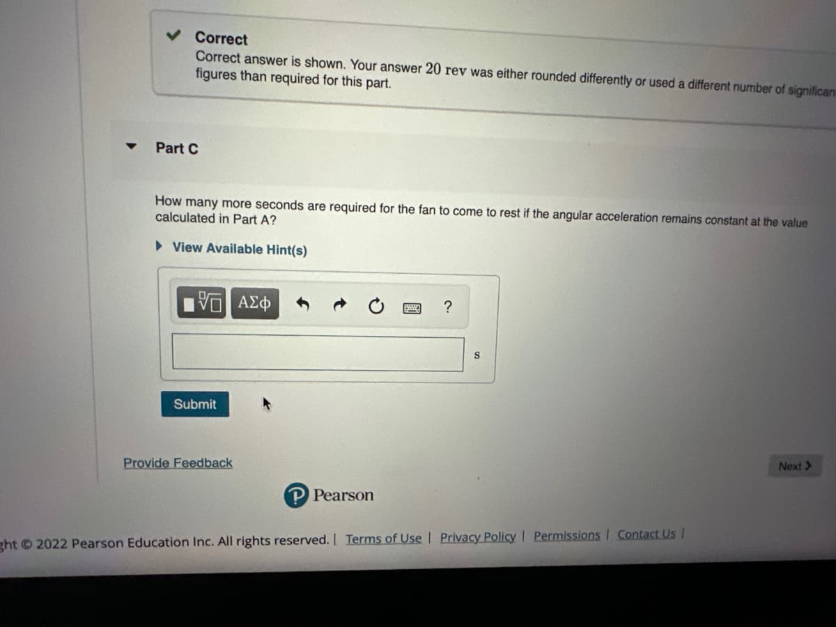 Correct
Correct answer is shown. Your answer 20 rev was either rounded differently or used a different number of significan
figures than required for this part.
Part C
How many more seconds are required for the fan to come to rest if the angular acceleration remains constant at the value
calculated in Part A?
► View Available Hint(s)
ΨΕ ΑΣΦ
Submit
Provide Feedback
P Pearson
?
ght © 2022 Pearson Education Inc. All rights reserved. | Terms of Use | Privacy Policy | Permissions Contact Us |
Next >