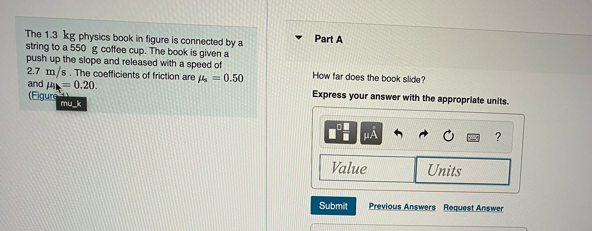 The 1.3 kg physics book in figure is connected by a
string to a 550 g coffee cup. The book is given a
push up the slope and released with a speed of
2.7 m/s. The coefficients of friction are μ = 0.50
and μ = 0.20.
(Figure
mu_k
Part A
How far does the book slide?
Express your answer with the appropriate units.
μᾶ
Value
Submit
Units
?
Previous Answers Request Answer