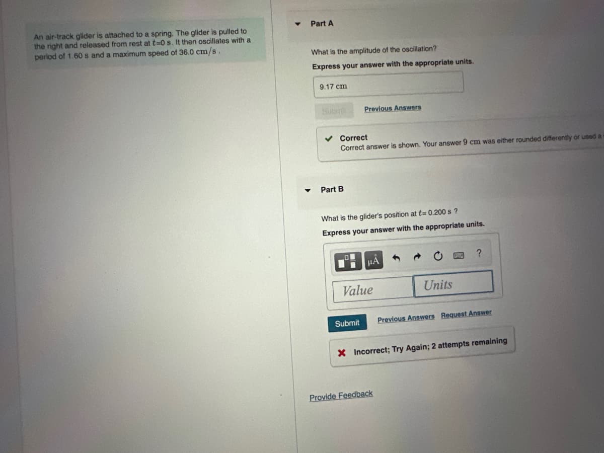 An air-track glider is attached to a spring. The glider is pulled to
the right and released from rest at t=0 s. It then oscillates with a
period of 1.60s and a maximum speed of 36.0 cm/s.
Part A
What is the amplitude of the oscillation?
Express your answer with the appropriate units.
9.17 cm
Submi
Correct
Correct answer is shown. Your answer 9 cm was either rounded differently or used a
Part B
Previous Answers
What is the glider's position at t= 0.200 s?
Express your answer with the appropriate units.
Submit
μA
Value
Units
Provide Feedback
?
Previous Answers Request Answer
X Incorrect; Try Again; 2 attempts remaining