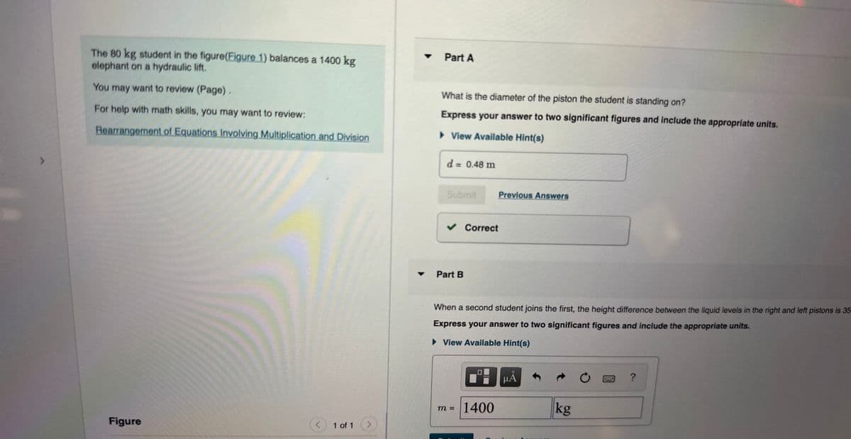 The 80 kg student in the figure(Figure 1) balances a 1400 kg
elephant on a hydraulic lift.
You may want to review (Page).
For help with math skills, you may want to review:
Rearrangement of Equations Involving Multiplication and Division
Figure
< 1 of 1
>
▼
Part A
What is the diameter of the piston the student is standing on?
Express your answer to two significant figures and include the appropriate units.
► View Available Hint(s)
d = 0.48 m
Submit
✓ Correct
Part B
Previous Answers
When a second student joins the first, the height difference between the liquid levels in the right and left pistons is 35
Express your answer to two significant figures and include the appropriate units.
► View Available Hint(s)
m = 1400
μᾶ
kg
HORSE
COLLE
?