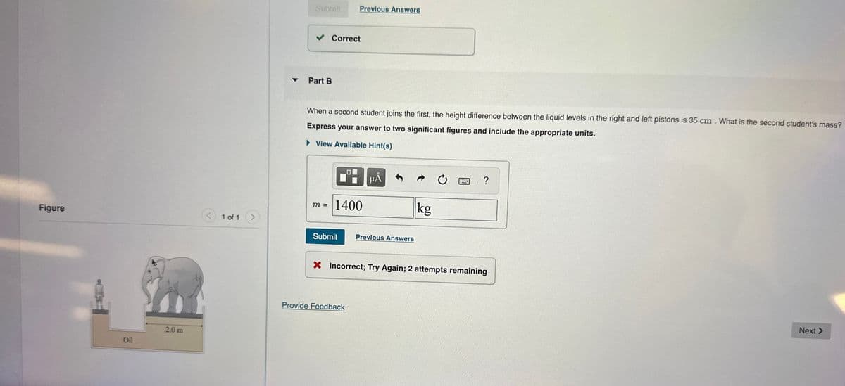 Figure
Oil
2.0 m
1 of 1
Submit
✓ Correct
Part B
When a second student joins the first, the height difference between the liquid levels in the right and left pistons is 35 cm. What is the second student's mass?
Express your answer to two significant figures and include the appropriate units.
► View Available Hint(s)
m =
Previous Answers
1400
Submit
Provide Feedback
μA
Previous Answers
kg
C
?
X Incorrect; Try Again; 2 attempts remaining
Next >