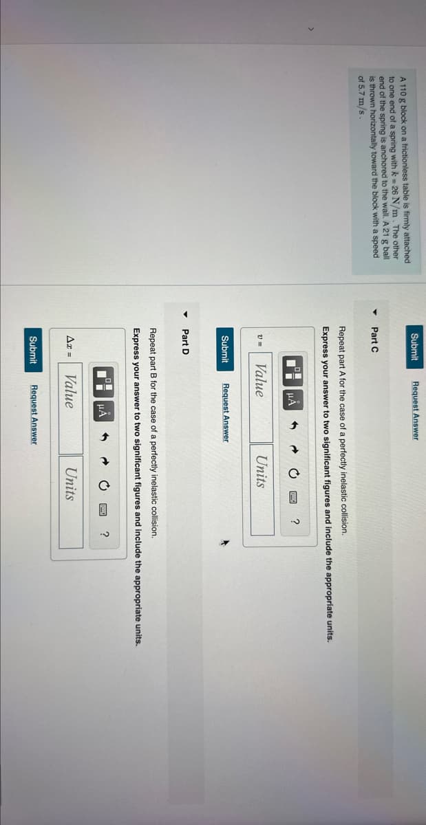 A 110 g block on a frictionless table is firmly attached
to one end of a spring with k = 26 N/m. The other
end of the spring is anchored to the wall. A 21 g ball
is thrown horizontally toward the block with a speed
of 5.7 m/s
Submit Request Answer
Part C
Repeat part A for the case of a perfectly inelastic collision.
Express your answer to two significant figures and include the appropriate units.
V=
Submit
Part D
Value
Ax=
μÅ
Request Answer
Ti
5
→
Value
Repeat part B for the case of a perfectly inelastic collision.
Express your answer to two significant figures and include the appropriate units.
1
μA
Units
Submit Request Answer
C
➜
?
Units
?