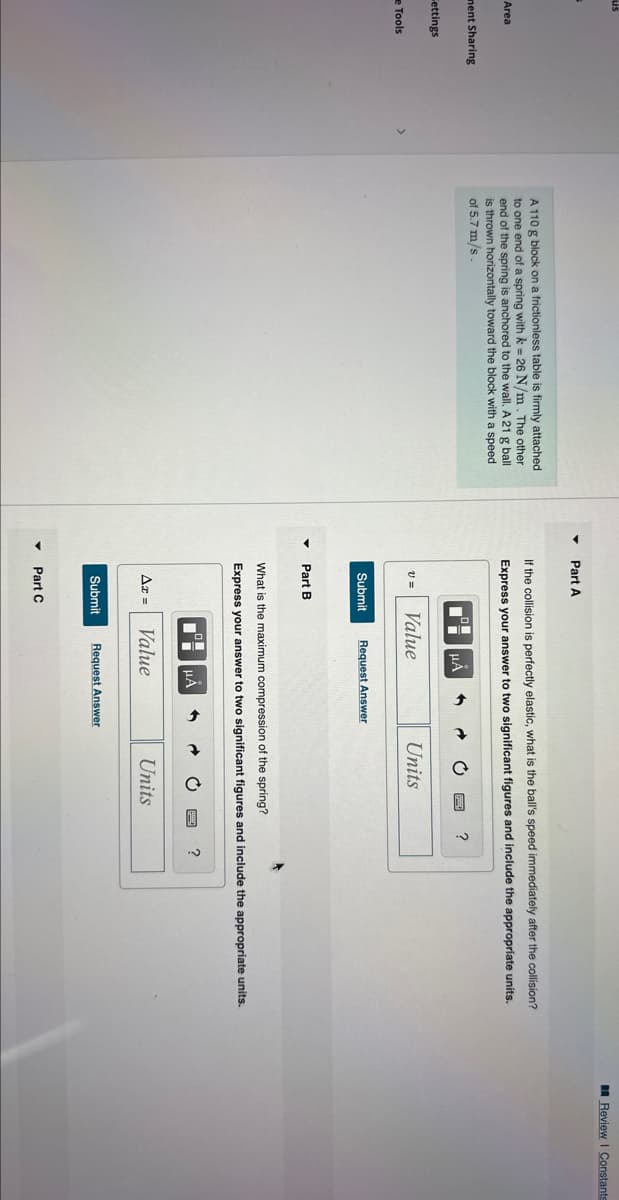 us
Area
ment Sharing
ettings
e Tools
A 110 g block on a frictionless table is firmly attached
to one end of a spring with k = 26 N/m. The other
end of the spring is anchored to the wall. A 21 g ball
is thrown horizontally toward the block with a speed
of 5.7 m/s
Part A
If the collision is perfectly elastic, what is the ball's speed immediately after the collision?
Express your answer to two significant figures and include the appropriate units.
V =
Submit
Part B
Az =
Value
μÅ
Submit
Part C
Request Answer
What is the maximum compression of the spring?
Express your answer to two significant figures and include the appropriate units.
μA
→
Value
Units
Request Answer
Units
Review | Constants