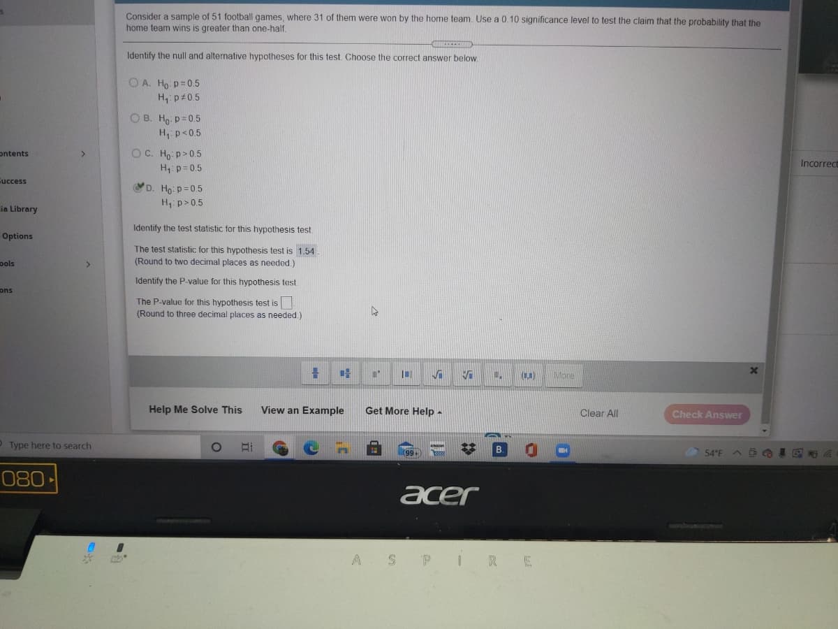 Consider a sample of 51 football games, where 31 of them were won by the home team. Use a 0.10 significance level to test the claim that the probability that the
home team wins is greater than one-half.
Identify the null and alternative hypotheses for this test. Choose the correct answer below.
O A. Ho p=0.5
H, p 0.5
O B. Ho p= 0.5
H p<0.5
OC. Ho p>0.5
H p=0.5
ontents
Incorrect
Cuccess
D. Ho: p=0.5
H: p>0.5
ia Library
Identify the test statistic for this hypothesis test
Options
The test statistic for this hypothesis test is 1.54.
(Round to two decimal places as needed.)
pols
Identify the P-value for this hypothesis test
ons
The P-value for this hypothesis test is
(Round to three decimal places as needed.)
(C.)
More
Help Me Solve This
View an Example
Get More Help -
Clear All
Check Answer
O Type here to search
99+
54°F
080
acer
A SP IRE
