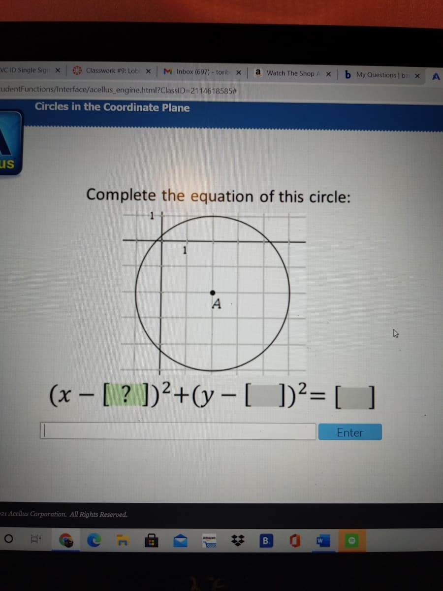 VC ID Single Sign x
6 Classwork #9: Lob x
M Inbox (697) - torib x
a Watch The Shop.
b My Questions | ba x
cudentFunctions/Interface/acellus engine.html?ClassID=2114618585#
Circles in the Coordinate Plane
us
Complete the equation of this circle:
A
(x - [ ? ])²+(y – [
)²= [ ]
Enter
21 Acellus Corporation. All Rights Reserved.
B.
amazon
