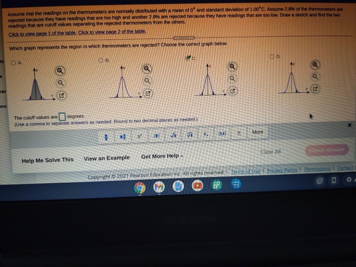 Assume that the readings on the thermometers are normally distributed with a mean of 0° and standard deviation of 1.00°C. Assume 2.8% of the thermometers are
rejected because they have readings that are too high and another 2.8% are rejected because they have readings that are too low. Draw a sketch and find the two
readings that are cutoff values separating the rejected thermometers from the others.
Click to view page 1 of the table. Click to view page 2 of the table.
Which graph represents the region in which thermometers are rejected? Choose the corect graph below.
ts
OA.
OB.
O D.
rar
ons
The cutoff values are
degrees.
(Use a comma to separate answers as needed. Round to two decimal places as needed.)
More
Clear All
Check Answer
Help Me Solve This
View an Example
Get More Help -
Copyright © 2021 Pearson Education Inc. All rights reserved.
Terms of Use Privacy PolicyI Permissions I Contact U
SAMSUN
