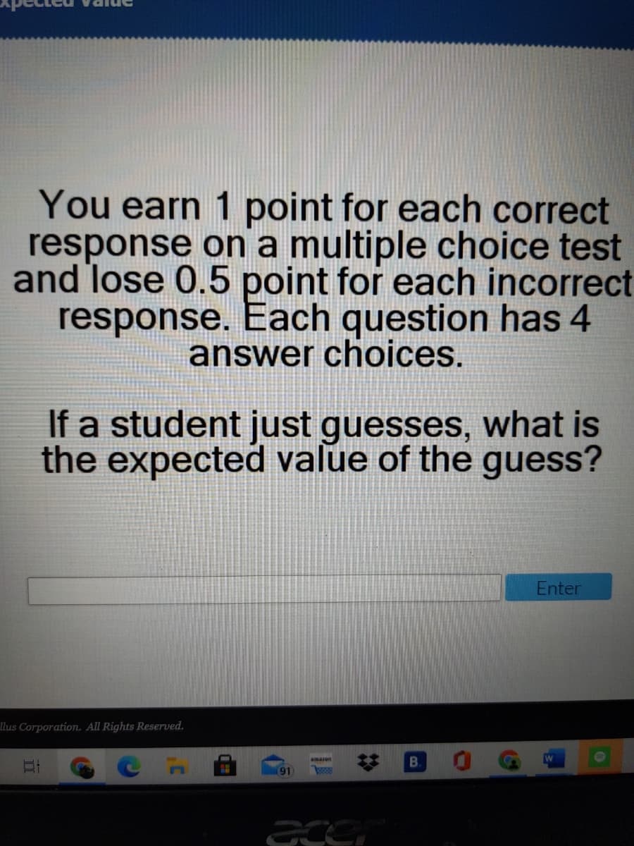 You earn 1 point for each correct
response on a multiple choice test
and lose 0.5 point for each incorrect
response. Each question has 4
answer choices.
If a student just guesses, what is
the expected value of the guess?
Enter
llus Corporation. All Rights Reserved.
amazon
B.
(91
