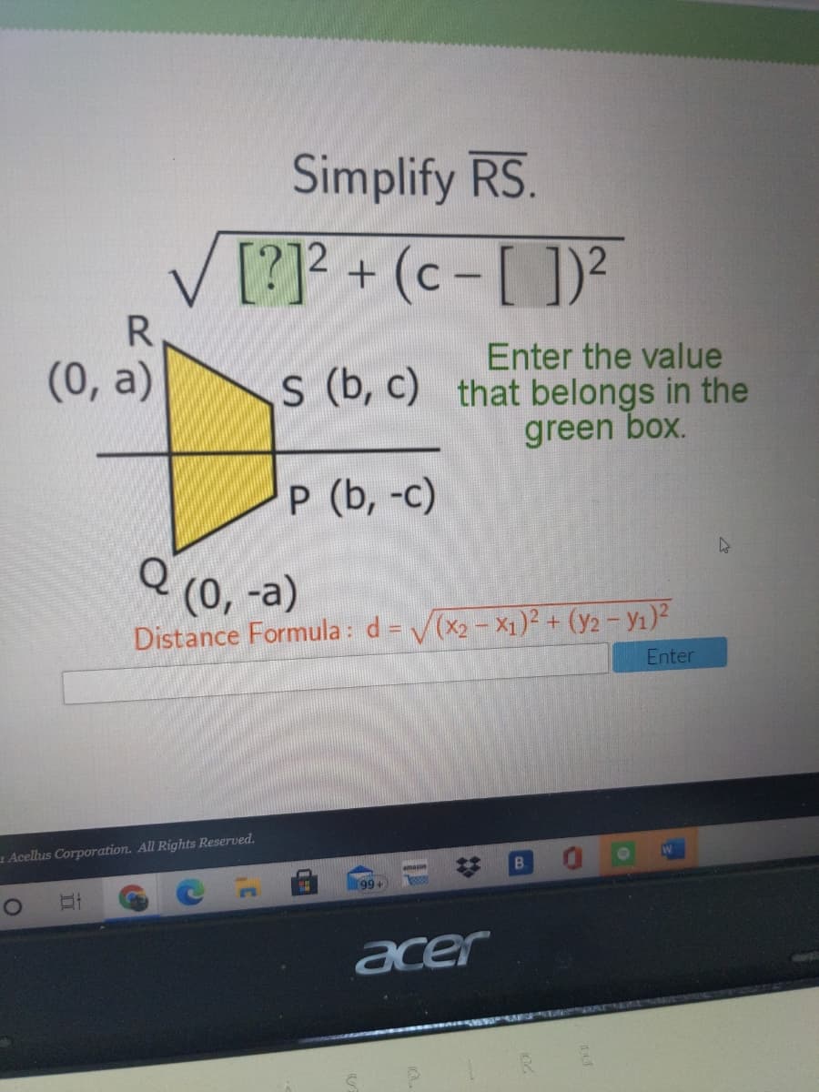 Simplify RS.
[?]? + (c - [ ])?
12
R.
Enter the value
s (b, c) that belongs in the
green box.
(0, a)
P (b, -c)
Q
(0, -а)
Distance Formula : d = V(x2 - X1)² + (y2 - Y1)²
Enter
1 Acellus Corporation. All Rights Reserved.
B.
amaon
99+
acer
%23
II
