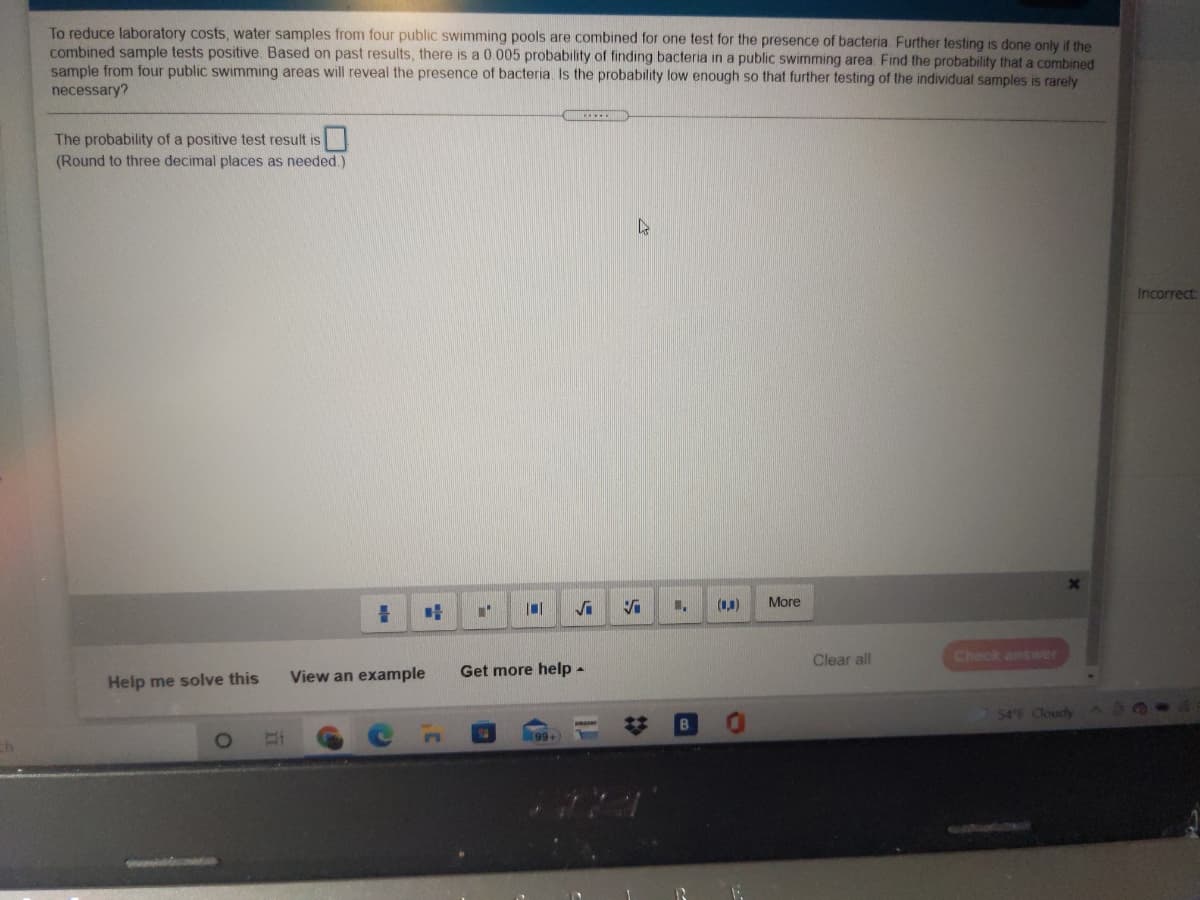 To reduce laboratory costs, water samples from four public swimming pools are combined for one test for the presence of bacteria Further testing is done only if the
combined sample tests positive. Based on past results, there
sample from four public swimming areas will reveal the presence of bacteria Is the probability low enough so that further testing of the individual samples is rarely
necessary?
a 0.005 probability of finding bacteria in a public swimming area. Find the probability that a combined
The probability of a positive test result is
(Round to three decimal places as needed.)
Incorrect:
(1,1)
More
Clear all
Check answer
View an example
Get more help-
Help me solve this
$4 F CloudyA
%23
99+
