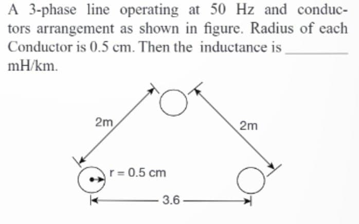 A 3-phase line operating at 50 Hz and conduc-
tors arrangement as shown in figure. Radius of each
Conductor is 0.5 cm. Then the inductance is
mH/km.
2m
r = 0.5 cm
3.6
2m