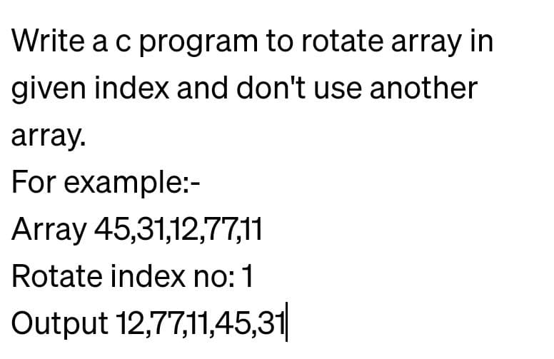 Write a c program to rotate array in
given index and don't use another
array.
For example:-
Array 45,31,12,77,11
Rotate index no: 1
Output 12,77,11,45,31