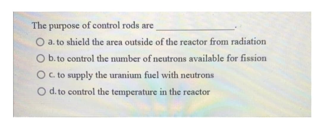 The purpose of control rods are
O a. to shield the area outside of the reactor from radiation
O b. to control the number of neutrons available for fission
O C. to supply the uranium fuel with neutrons
O d. to control the temperature in the reactor
