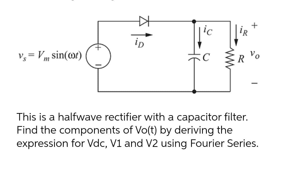 iR
ip
v, = Vm sin(@t)
R Vo
|
This is a halfwave rectifier with a capacitor filter.
Find the components of Vo(t) by deriving the
expression for Vdc, V1 and V2 using Fourier Series.
