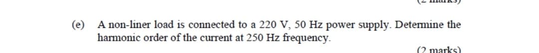 (e)
A non-liner load is connected to a 220 V, 50 Hz power supply. Determine the
harmonic order of the current at 250 Hz frequency.
(2 marks)
