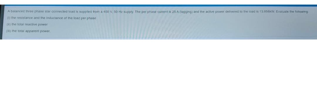 A balanced three phase star connected load is supplied from a 400 V, 50 Hz supply. The per phase current is 25 A (lagging) and the active power delivered to the load is 13.856kW. Evaluate the following:
(1) the resistance and the inductance of the load per phase
(ii) the total reactive power
(iii) the total apparent power.
