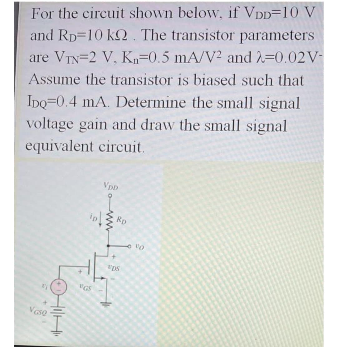 For the circuit shown below, if VDD=10 V
and Rp=10 k2. The transistor parameters
are VTN=2 V, Kn=0.5 mA/V² and 2=0.02V-
Assume the transistor is biased such that
IDQ=0.4 mA. Determine the small signal
voltage gain and draw the small signal
equivalent circuit,
VpD
Rp
UDS
UGS
VGse
HiH
