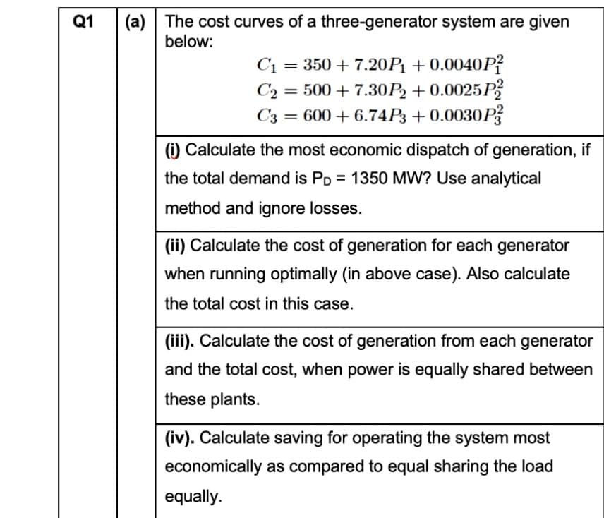 (a) The cost curves of a three-generator system are given
below:
Q1
C1 = 350 + 7.20P1 + 0.0040P?
C2 = 500 + 7.30P2 + 0.0025P
= 600 + 6.74P3 +0.0030P
%3D
C3
(i) Calculate the most economic dispatch of generation, if
the total demand is PD = 1350 MW? Use analytical
method and ignore losses.
(ii) Calculate the cost of generation for each generator
when running optimally (in above case). Also calculate
the total cost in this case.
(iii). Calculate the cost of generation from each generator
and the total cost, when power is equally shared between
these plants.
(iv). Calculate saving for operating the system most
economically as compared to equal sharing the load
equally.
