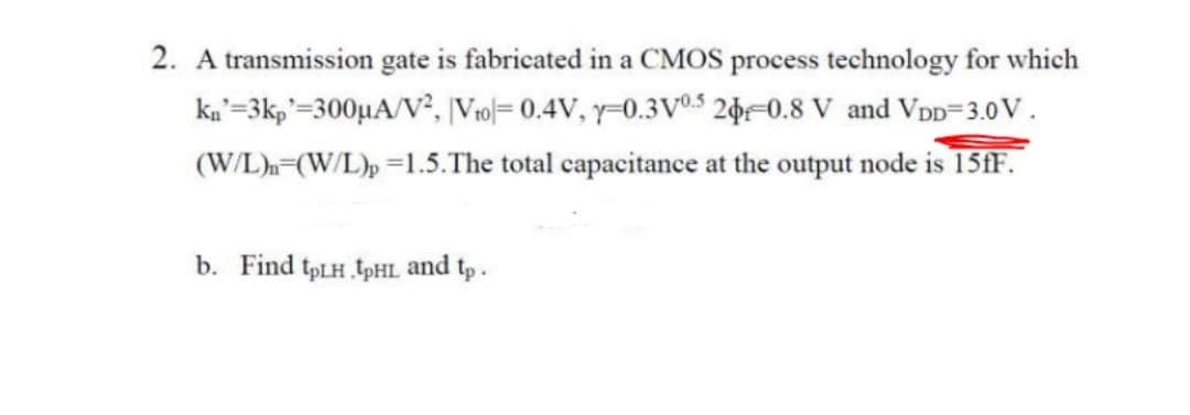 2. A transmission gate is fabricated in a CMOS process technology for which
ka'=3kp'=300µA/V², |Vro|= 0.4V, y-0.3VV®$ 2þ=0.8 V and VDD=3.0 V .
(W/L).=(W/L), =1.5.The total capacitance at the output node is 15fF.
b. Find tpLH tpHL and tp .
