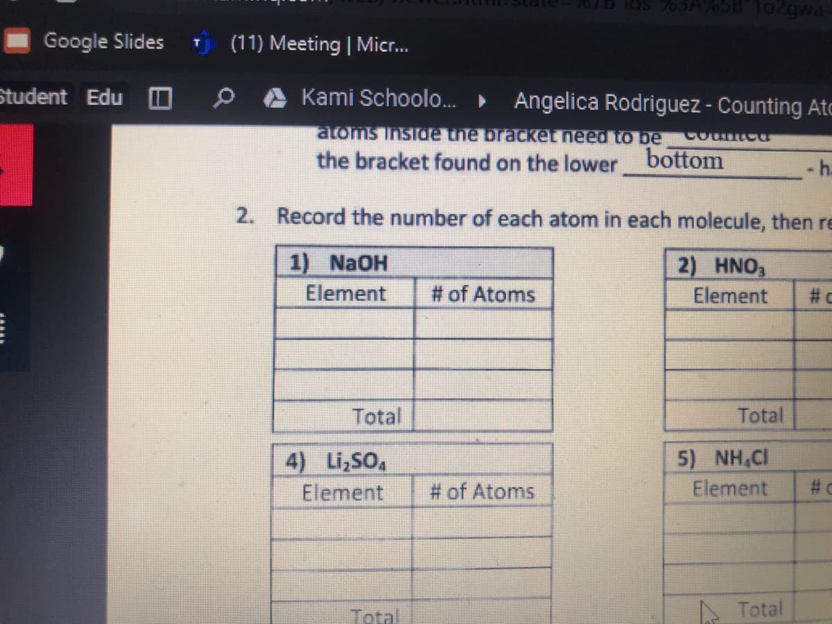 Google Slides
U (11) Meeting | Micr...
Student Edu O
Kami Schoolo.
Angelica Rodriguez - Counting Ato
atoms Inside the braCket need to be
Countee
the bracket found on the lower bottom
- h.
2. Record the number of each atom in each molecule, then re
1) NaOH
2) HNO,
Element
# of Atoms
Element
# c
Total
Total
5) NH,CI
Element
4) Li,SO,
Element
# of Atoms
# C
Total
Total
