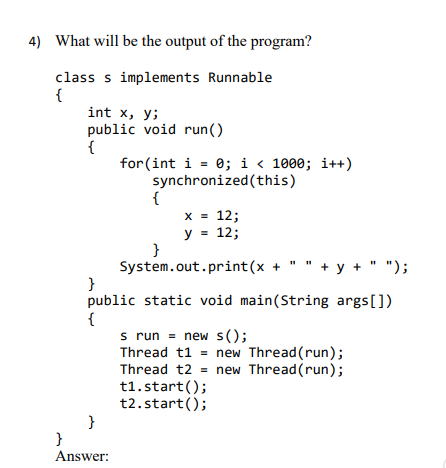 4) What will be the output of the program?
class s implements Runnable
{
int x, y;
public void run()
{
for (int i = 0; i < 1000; i++)
synchronized(this)
{
x = 12;
y = 12;
}
System.out.print(x + " " + y + " ");
}
public static void main(String args[])
{
s run = new s();
Thread t1 = new Thread (run);
Thread t2 = new Thread (run);
t1. start();
t2. start();
}
%3D
%3D
}
Answer:
