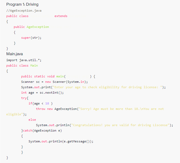 Program 1: Driving
//AgeException.java
public class
extends
{
public AgeException
{
super (str);
}
}
Main.java
import java.util.*;
public class Main
{
) {
Scanner sc = new Scanner (System.in);
public static void main(
System.out.print("Enter your age to check eligibility for driving license: ");
int age =
sc. nextInt();
try{
if(age < 18 )
throw new AgeException ("Sorry! Age must be more than 18. \nYou are not
eligible");
else
System.out.println("Congratulations! you are valid for driving Liscense");
}catch(AgeException e)
{
System.out.println(e.getMessage());
}
}
}
