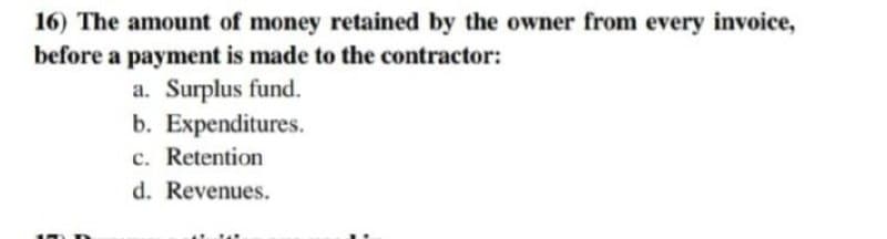 16) The amount of money retained by the owner from every invoice,
before a payment is made to the contractor:
a. Surplus fund.
b. Expenditures.
c. Retention
d. Revenues.
