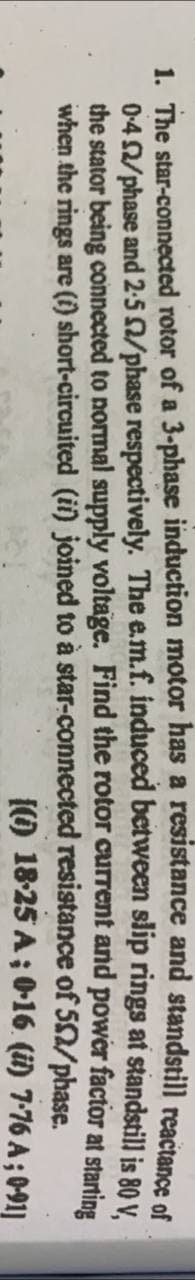 1. The star-connected rotor of a 3-phase induction motor has a resistance and standstill reactance of
0-4 £2/phase and 2-5 2/phase respectively. The e.m.f. induced between slip rings at standstill is 80 V,
the stator being connected to normal supply voltage. Find the rotor current and power factor at starting
when the rings are (i) short-circuited (ii) joined to à star-connected
resistance of 502/phase.
[(0) 18-25 A; 0-16 (ii) 7-76 A; 0-91]